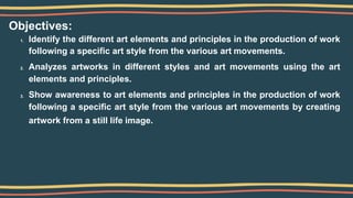 Objectives:
1. Identify the different art elements and principles in the production of work
following a specific art style from the various art movements.
2. Analyzes artworks in different styles and art movements using the art
elements and principles.
3. Show awareness to art elements and principles in the production of work
following a specific art style from the various art movements by creating
artwork from a still life image.
 