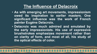 The Influence of Delacroix
• As with emerging art movements, impressionism
owed its inspiration to earlier masters. One
significant influence was the work of French
painter Eugéne Delacroix.
• Delacroix was much admired and emulated by
the early impressionists. His use of expressive
brushstrokes emphasizes movement rather than
on clarity of form, and most of all, his study of
the optical effects of color.
 