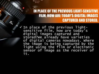 IN PLACE OF THE PREVIOUS LIGHT-SENSITIVE
FILM, HOW ARE TODAY'S DIGITAL IMAGES
CAPTURED AND STORED.
 In place of the previous light-
sensitive film, how are today's
digital images captured and
stored?We already have varieties
of digital cameras nowadays. Where
the image is being captured by the
light using the film or electronic
sensor of image as the receiver of
it.
 