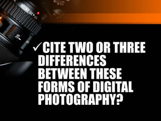CITE TWO OR THREE
DIFFERENCES
BETWEEN THESE
FORMS OF DIGITAL
PHOTOGRAPHY?
 