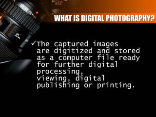 WHAT IS DIGITAL PHOTOGRAPHY?
The captured images
are digitized and stored
as a computer file ready
for further digital
processing,
viewing, digital
publishing or printing.
 