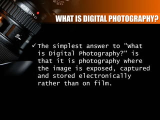WHAT IS DIGITAL PHOTOGRAPHY?
 The simplest answer to "What
is Digital Photography?" is
that it is photography where
the image is exposed, captured
and stored electronically
rather than on film.
 