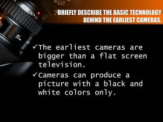 BRIEFLY DESCRIBE THE BASIC TECHNOLOGY
BEHIND THE EARLIEST CAMERAS.
The earliest cameras are
bigger than a flat screen
television.
Cameras can produce a
picture with a black and
white colors only.
 