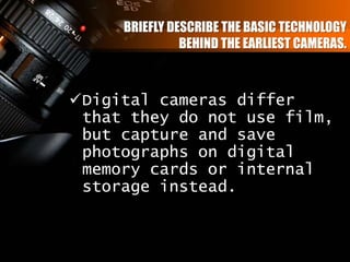 BRIEFLY DESCRIBE THE BASIC TECHNOLOGY
BEHIND THE EARLIEST CAMERAS.
Digital cameras differ
that they do not use film,
but capture and save
photographs on digital
memory cards or internal
storage instead.
 