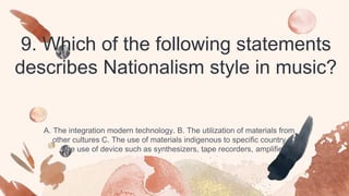 9. Which of the following statements
describes Nationalism style in music?
A. The integration modern technology. B. The utilization of materials from
other cultures C. The use of materials indigenous to specific country. D.
The use of device such as synthesizers, tape recorders, amplifiers
 