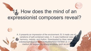 11. How does the mind of an
expressionist composers reveal?
A. It presents an impression of the environment. B. It made use of
variations of self-contained notes. C. It uses traditional rules on
harmony, melody, and rhythm. Downloaded by titser raketeera
(raketeeraph@gmail.com) lOMoARcPSD|17978941 D. It applies
medium for expressing strong emotions, such as anxiety.
 