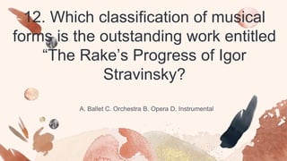12. Which classification of musical
forms is the outstanding work entitled
“The Rake’s Progress of Igor
Stravinsky?
A. Ballet C. Orchestra B. Opera D. Instrumental
 