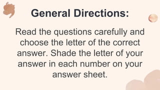 General Directions:
Read the questions carefully and
choose the letter of the correct
answer. Shade the letter of your
answer in each number on your
answer sheet.
 