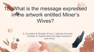 18. What is the message expressed
in the artwork entitled Miner’s
Wives?
A. Corruption B. Brutality of war C. Ugliness of human
condition D. Speaks about the tragic accident of
coal miners
 