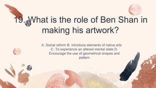 19. What is the role of Ben Shan in
making his artwork?
A. Social reform B. Introduce elements of native arts
C. To experience an altered mental state D.
Encourage the use of geometrical shapes and
pattern
 