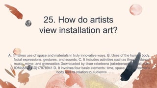 25. How do artists
view installation art?
A. It makes use of space and materials in truly innovative ways. B. Uses of the human body,
facial expressions, gestures, and sounds. C. It includes activities such as theater, dance,
music, mime, and gymnastics Downloaded by titser raketeera (raketeeraph@gmail.com)
lOMoARcPSD|17978941 D. It involves four basic elements: time, space, the performer’s
body and its relation to audience.
 