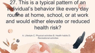 27. This is a typical pattern of an
individual’s behavior like every day
routine at home, school, or at work
and would either elevate or reduced
health risk?
A. Lifestyle C. Physical activities B. Health habits D.
Recreational activities
 