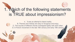 1. Which of the following statements
is TRUE about impressionism?
A. It was an attempt to depict reality.
B. Themes and melody are easy to recognize and enjoy.
C. The sounds of different chords overlapped lightly with each other.
D. A French movement in the late 16th century and early 19th century.
 