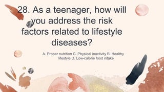 28. As a teenager, how will
you address the risk
factors related to lifestyle
diseases?
A. Proper nutrition C. Physical inactivity B. Healthy
lifestyle D. Low-calorie food intake
 