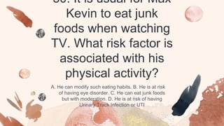 30. It is usual for Max
Kevin to eat junk
foods when watching
TV. What risk factor is
associated with his
physical activity?
A. He can modify such eating habits. B. He is at risk
of having eye disorder. C. He can eat junk foods
but with moderation. D. He is at risk of having
Urinary Track Infection or UTI
 