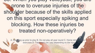 33. When you play volleyball, you are
prone to overuse injuries of the
shoulder because of the skills applied
on this sport especially spiking and
blocking. How these injuries be
treated non-operatively?
A. Warming up prior to play B. Do not play all year round C. Home rehabilitation
exercises D. Treatment can vary depending on the injury
 
