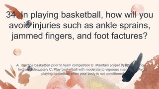 34. In playing basketball, how will you
avoid injuries such as ankle sprains,
jammed fingers, and foot factures?
A. Practice basketball prior to team competition B. Maintain proper 昀椀tness and
hydrate adequately C. Play basketball with moderate to vigorous intensity D. Avoid
playing basketball when your body is not conditioned
 