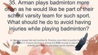 35. Arman plays badminton more
often as he would like be part of their
school varsity team for such sport.
What should he do to avoid having
injuries while playing badminton?
A. Observe proper diet and nutrition B. Practice more often to perfect the skills in
badminton C. Ensure his body is strong and 昀椀t enough to play badminton D.
Actively participate in any school sports activities
 