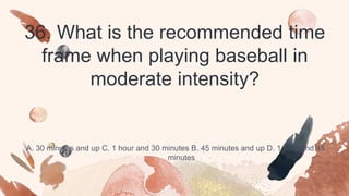 36. What is the recommended time
frame when playing baseball in
moderate intensity?
A. 30 minutes and up C. 1 hour and 30 minutes B. 45 minutes and up D. 1 hour and 45
minutes
 