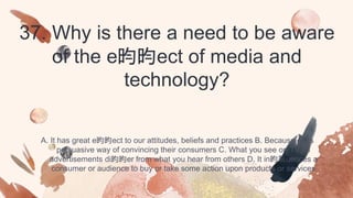 37. Why is there a need to be aware
of the e昀昀ect of media and
technology?
A. It has great e昀昀ect to our attitudes, beliefs and practices B. Because of its
persuasive way of convincing their consumers C. What you see on TV, in
advertisements di昀昀er from what you hear from others D. It in昀氀uences a
consumer or audience to buy or take some action upon products or services
 