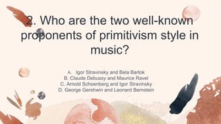 2. Who are the two well-known
proponents of primitivism style in
music?
A. Igor Stravinsky and Bela Bartok
B. Claude Debussy and Maurice Ravel
C. Arnold Schoenberg and Igor Stravinsky
D. George Gershwin and Leonard Bernstein
 