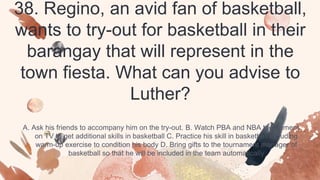 38. Regino, an avid fan of basketball,
wants to try-out for basketball in their
barangay that will represent in the
town fiesta. What can you advise to
Luther?
A. Ask his friends to accompany him on the try-out. B. Watch PBA and NBA tournament
on TV to get additional skills in basketball C. Practice his skill in basketball including
warm-up exercise to condition his body D. Bring gifts to the tournament manager of
basketball so that he will be included in the team automatically
 