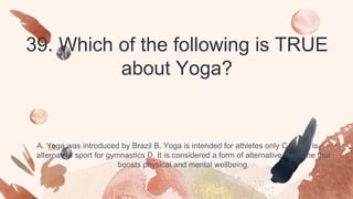 39. Which of the following is TRUE
about Yoga?
A. Yoga was introduced by Brazil B. Yoga is intended for athletes only C. Yoga is
alternative sport for gymnastics D. It is considered a form of alternative medicine that
boosts physical and mental wellbeing.
 