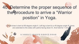 40. Determine the proper sequence of
the procedure to arrive a “Warrior
position” in Yoga.
I. Right knee is bent at 90-degree angle II. Left leg is bent to a 45-degree angle III. Arms
are extended to the sides with palms facing down IV. And held for 1 minute
A. I-II-III-IV C. I-III-II-IV B. IV-III-II-I D. IV-II-I-III
 