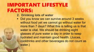 IMPORTANT LIFESTYLE
FACTORS:
2. Drinking lots of water
 Did you know we can survive around 3 weeks
without food yet we cannot go without water for
more than 7 days? What this is telling us is that
water is vital. We should be drinking eight
glasses of pure water a day in order to keep
hydrated and maintain good health. (Juices,
cooldrinks and other beverages do not count as
water.)
 