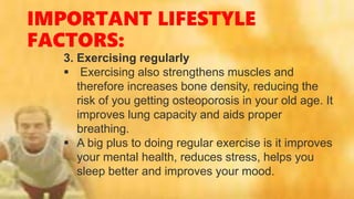 IMPORTANT LIFESTYLE
FACTORS:
3. Exercising regularly
 Exercising also strengthens muscles and
therefore increases bone density, reducing the
risk of you getting osteoporosis in your old age. It
improves lung capacity and aids proper
breathing.
 A big plus to doing regular exercise is it improves
your mental health, reduces stress, helps you
sleep better and improves your mood.
 