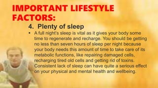 IMPORTANT LIFESTYLE
FACTORS:
4. Plenty of sleep
 A full night’s sleep is vital as it gives your body some
time to regenerate and recharge. You should be getting
no less than seven hours of sleep per night because
your body needs this amount of time to take care of its
metabolic functions, like repairing damaged cells,
recharging tired old cells and getting rid of toxins.
Consistent lack of sleep can have quite a serious effect
on your physical and mental health and wellbeing.
 