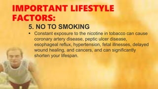 IMPORTANT LIFESTYLE
FACTORS:
5. NO TO SMOKING
 Constant exposure to the nicotine in tobacco can cause
coronary artery disease, peptic ulcer disease,
esophageal reflux, hypertension, fetal illnesses, delayed
wound healing, and cancers, and can significantly
shorten your lifespan.
 