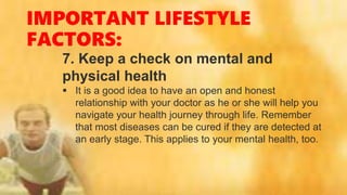 IMPORTANT LIFESTYLE
FACTORS:
7. Keep a check on mental and
physical health
 It is a good idea to have an open and honest
relationship with your doctor as he or she will help you
navigate your health journey through life. Remember
that most diseases can be cured if they are detected at
an early stage. This applies to your mental health, too.
 