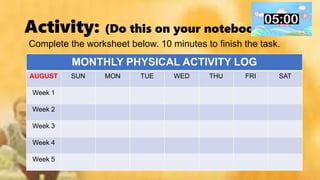 Activity: (Do this on your notebook)
Complete the worksheet below. 10 minutes to finish the task.
MONTHLY PHYSICAL ACTIVITY LOG
AUGUST SUN MON TUE WED THU FRI SAT
Week 1
Week 2
Week 3
Week 4
Week 5
 