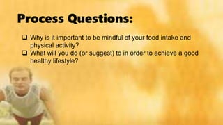 Process Questions:
 Why is it important to be mindful of your food intake and
physical activity?
 What will you do (or suggest) to in order to achieve a good
healthy lifestyle?
 