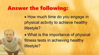Answer the following:
 How much time do you engage in
physical activity to achieve healthy
lifestyle?
 What is the importance of physical
fitness tests in achieving healthy
lifestyle?
 