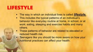 LIFESTYLE
 The way in which an individual lives is called lifestyle.
 This includes the typical patterns of an individual’s
behavior like everyday routine at home, in school, or at
work: eating, sleeping and exercise habits and many
others.
 These patterns of behavior are related to elevated or
reduced health risk.
 Teenagers like you should be more aware on how your
nutritional practices can affect your health.
 