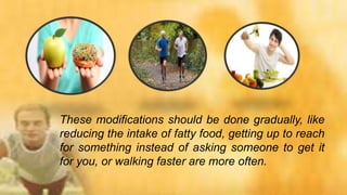 These modifications should be done gradually, like
reducing the intake of fatty food, getting up to reach
for something instead of asking someone to get it
for you, or walking faster are more often.
 