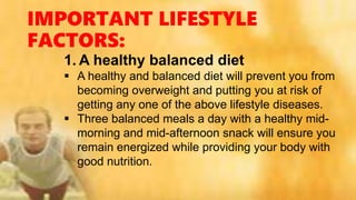 IMPORTANT LIFESTYLE
FACTORS:
1. A healthy balanced diet
 A healthy and balanced diet will prevent you from
becoming overweight and putting you at risk of
getting any one of the above lifestyle diseases.
 Three balanced meals a day with a healthy mid-
morning and mid-afternoon snack will ensure you
remain energized while providing your body with
good nutrition.
 
