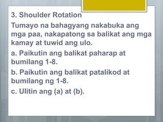 3. Shoulder Rotation
Tumayo na bahagyang nakabuka ang
mga paa, nakapatong sa balikat ang mga
kamay at tuwid ang ulo.
a. Paikutin ang balikat paharap at
bumilang 1-8.
b. Paikutin ang balikat patalikod at
bumilang ng 1-8.
c. Ulitin ang (a) at (b).
 