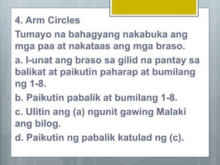 4. Arm Circles
Tumayo na bahagyang nakabuka ang
mga paa at nakataas ang mga braso.
a. I-unat ang braso sa gilid na pantay sa
balikat at paikutin paharap at bumilang
ng 1-8.
b. Paikutin pabalik at bumilang 1-8.
c. Ulitin ang (a) ngunit gawing Malaki
ang bilog.
d. Paikutin ng pabalik katulad ng (c).
 