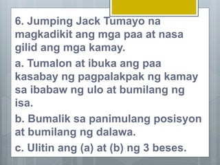 6. Jumping Jack Tumayo na
magkadikit ang mga paa at nasa
gilid ang mga kamay.
a. Tumalon at ibuka ang paa
kasabay ng pagpalakpak ng kamay
sa ibabaw ng ulo at bumilang ng
isa.
b. Bumalik sa panimulang posisyon
at bumilang ng dalawa.
c. Ulitin ang (a) at (b) ng 3 beses.
 