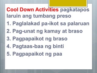 Cool Down Activities pagkatapos
laruin ang tumbang preso
1. Paglalakad pa-ikot sa palaruan
2. Pag-unat ng kamay at braso
3. Pagpapaikot ng braso
4. Pagtaas-baa ng binti
5. Pagpapaikot ng paa
 