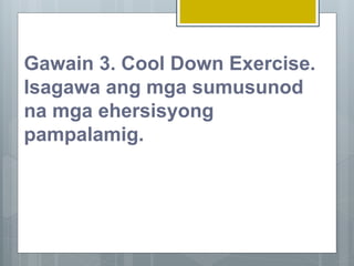 Gawain 3. Cool Down Exercise.
Isagawa ang mga sumusunod
na mga ehersisyong
pampalamig.
 