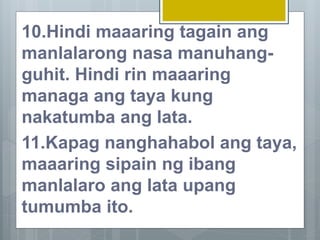 10.Hindi maaaring tagain ang
manlalarong nasa manuhang-
guhit. Hindi rin maaaring
managa ang taya kung
nakatumba ang lata.
11.Kapag nanghahabol ang taya,
maaaring sipain ng ibang
manlalaro ang lata upang
tumumba ito.
 