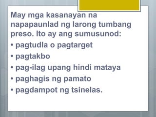 May mga kasanayan na
napapaunlad ng larong tumbang
preso. Ito ay ang sumusunod:
• pagtudla o pagtarget
• pagtakbo
• pag-ilag upang hindi mataya
• paghagis ng pamato
• pagdampot ng tsinelas.
 