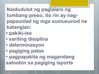 Naidudulot ng paglalaro ng
tumbang preso, ito rin ay nag-
papaunlad ng mga sumusunod na
katangian:
• pakiki-isa
• sariling disiplina
• determinasyon
• pagiging patas
• pagpapakita ng magandang
saloobin sa pagiging isports
 