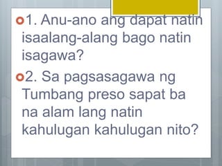 1. Anu-ano ang dapat natin
isaalang-alang bago natin
isagawa?
2. Sa pagsasagawa ng
Tumbang preso sapat ba
na alam lang natin
kahulugan kahulugan nito?
 