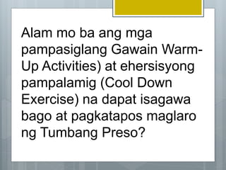 Alam mo ba ang mga
pampasiglang Gawain Warm-
Up Activities) at ehersisyong
pampalamig (Cool Down
Exercise) na dapat isagawa
bago at pagkatapos maglaro
ng Tumbang Preso?
 