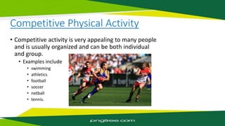 Competitive Physical Activity
• Competitive activity is very appealing to many people
and is usually organized and can be both individual
and group.
• Examples include
• swimming
• athletics
• football
• soccer
• netball
• tennis.
 